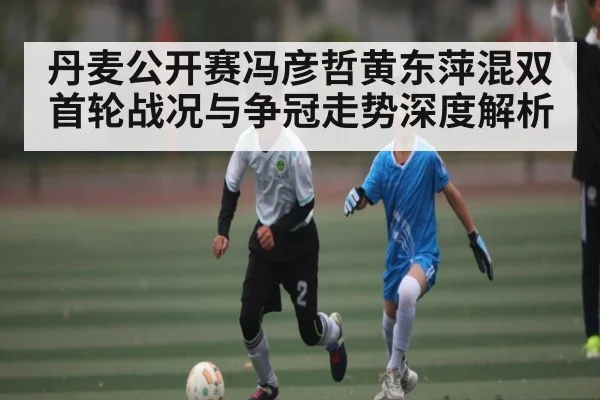 丹麦公开赛冯彦哲黄东萍混双首轮战况与争冠走势深度解析 - kaiyun
